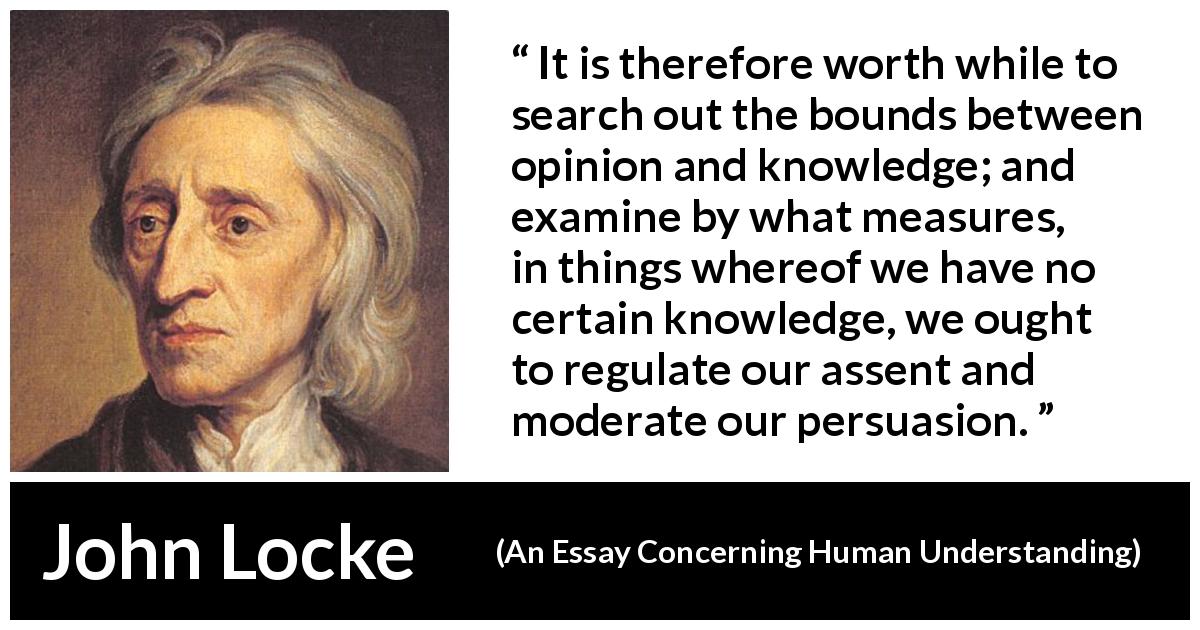 John Locke quote about knowledge from An Essay Concerning Human Understanding - It is therefore worth while to search out the bounds between opinion and knowledge; and examine by what measures, in things whereof we have no certain knowledge, we ought to regulate our assent and moderate our persuasion.