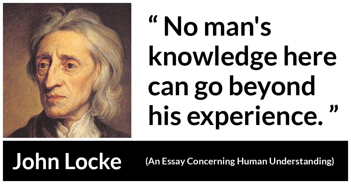 John Locke quote about knowledge from An Essay Concerning Human Understanding - No man's knowledge here can go beyond his experience.