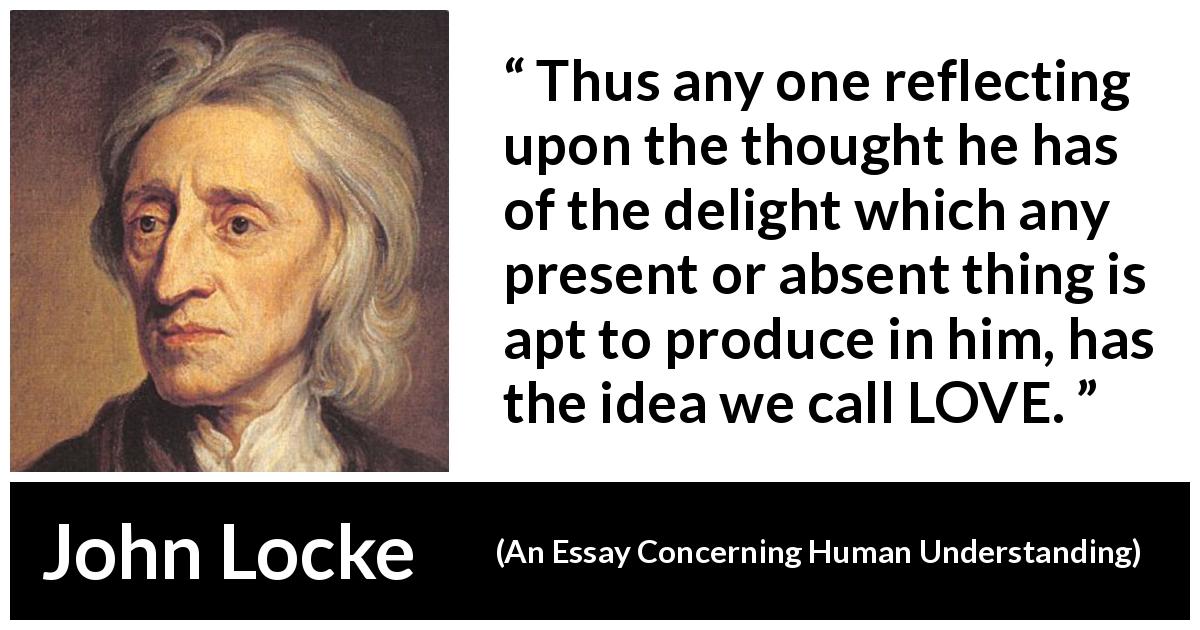 John Locke quote about love from An Essay Concerning Human Understanding - Thus any one reflecting upon the thought he has of the delight which any present or absent thing is apt to produce in him, has the idea we call LOVE.