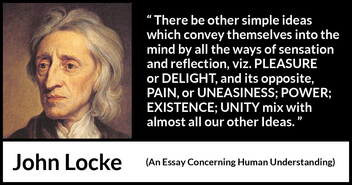 John Locke quote about pleasure from An Essay Concerning Human Understanding - There be other simple ideas which convey themselves into the mind by all the ways of sensation and reflection, viz. PLEASURE or DELIGHT, and its opposite, PAIN, or UNEASINESS; POWER; EXISTENCE; UNITY mix with almost all our other Ideas.