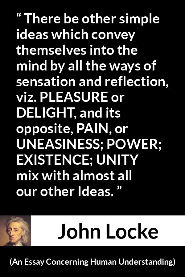 John Locke quote about pleasure from An Essay Concerning Human Understanding - There be other simple ideas which convey themselves into the mind by all the ways of sensation and reflection, viz. PLEASURE or DELIGHT, and its opposite, PAIN, or UNEASINESS; POWER; EXISTENCE; UNITY mix with almost all our other Ideas.