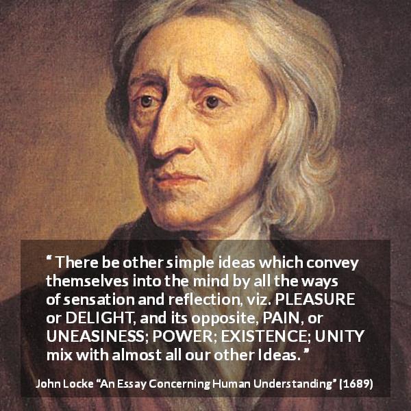 John Locke quote about pleasure from An Essay Concerning Human Understanding - There be other simple ideas which convey themselves into the mind by all the ways of sensation and reflection, viz. PLEASURE or DELIGHT, and its opposite, PAIN, or UNEASINESS; POWER; EXISTENCE; UNITY mix with almost all our other Ideas.