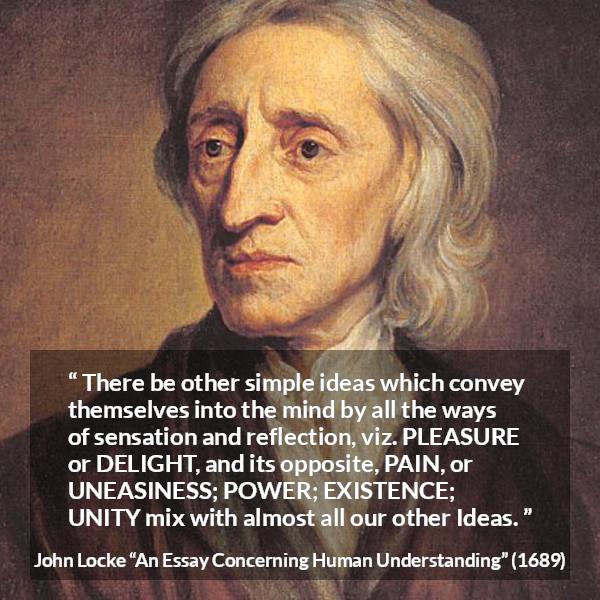 John Locke quote about pleasure from An Essay Concerning Human Understanding - There be other simple ideas which convey themselves into the mind by all the ways of sensation and reflection, viz. PLEASURE or DELIGHT, and its opposite, PAIN, or UNEASINESS; POWER; EXISTENCE; UNITY mix with almost all our other Ideas.