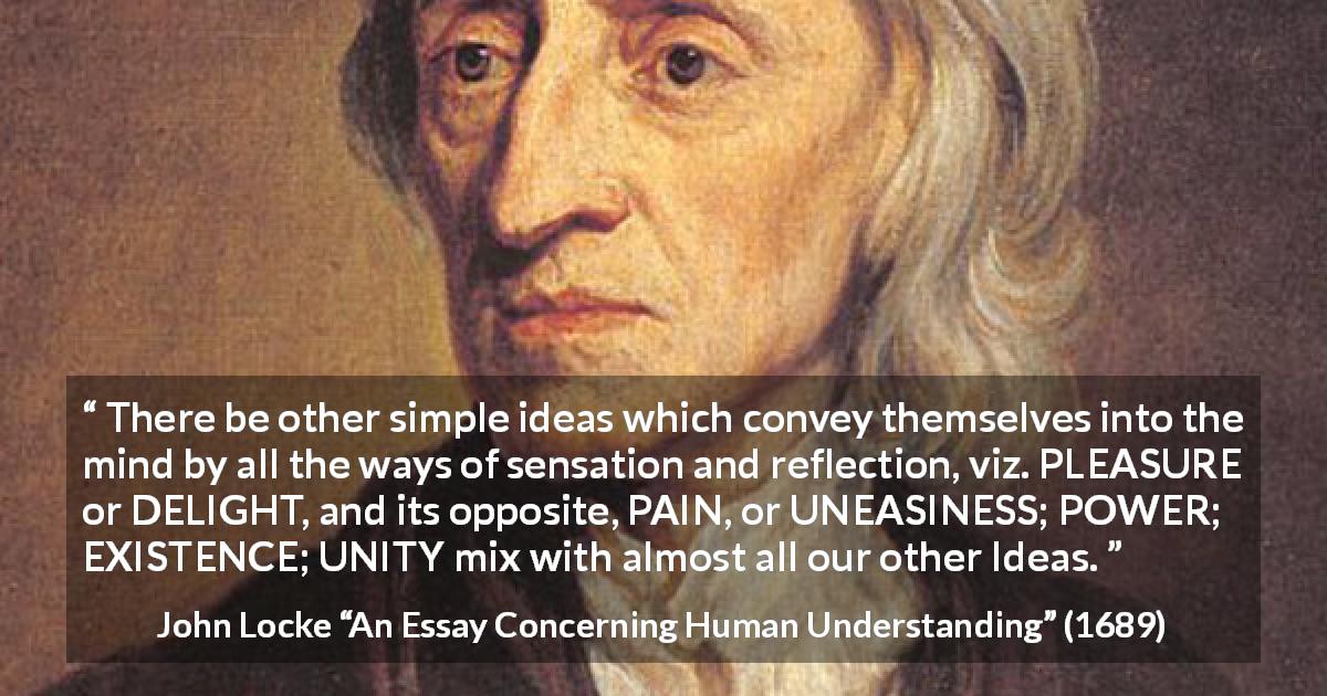 John Locke quote about pleasure from An Essay Concerning Human Understanding - There be other simple ideas which convey themselves into the mind by all the ways of sensation and reflection, viz. PLEASURE or DELIGHT, and its opposite, PAIN, or UNEASINESS; POWER; EXISTENCE; UNITY mix with almost all our other Ideas.