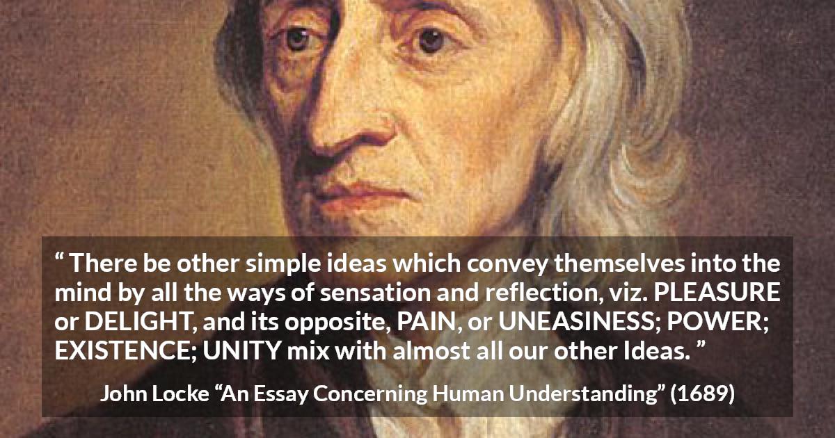 John Locke quote about pleasure from An Essay Concerning Human Understanding - There be other simple ideas which convey themselves into the mind by all the ways of sensation and reflection, viz. PLEASURE or DELIGHT, and its opposite, PAIN, or UNEASINESS; POWER; EXISTENCE; UNITY mix with almost all our other Ideas.