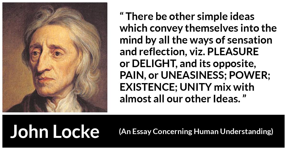 John Locke quote about pleasure from An Essay Concerning Human Understanding - There be other simple ideas which convey themselves into the mind by all the ways of sensation and reflection, viz. PLEASURE or DELIGHT, and its opposite, PAIN, or UNEASINESS; POWER; EXISTENCE; UNITY mix with almost all our other Ideas.