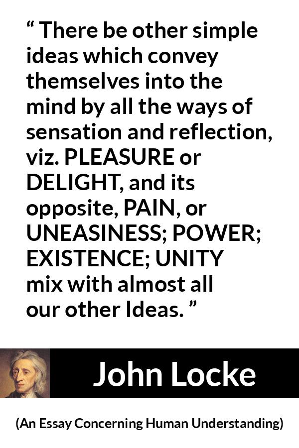 John Locke quote about pleasure from An Essay Concerning Human Understanding - There be other simple ideas which convey themselves into the mind by all the ways of sensation and reflection, viz. PLEASURE or DELIGHT, and its opposite, PAIN, or UNEASINESS; POWER; EXISTENCE; UNITY mix with almost all our other Ideas.