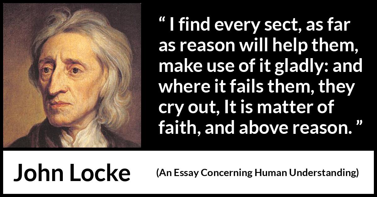 John Locke quote about reason from An Essay Concerning Human Understanding - I find every sect, as far as reason will help them, make use of it gladly: and where it fails them, they cry out, It is matter of faith, and above reason.