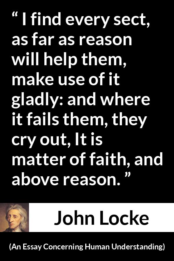 John Locke quote about reason from An Essay Concerning Human Understanding - I find every sect, as far as reason will help them, make use of it gladly: and where it fails them, they cry out, It is matter of faith, and above reason.