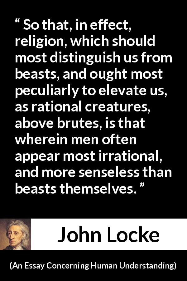 John Locke quote about reason from An Essay Concerning Human Understanding - So that, in effect, religion, which should most distinguish us from beasts, and ought most peculiarly to elevate us, as rational creatures, above brutes, is that wherein men often appear most irrational, and more senseless than beasts themselves.