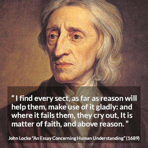 John Locke quote about reason from An Essay Concerning Human Understanding - I find every sect, as far as reason will help them, make use of it gladly: and where it fails them, they cry out, It is matter of faith, and above reason.