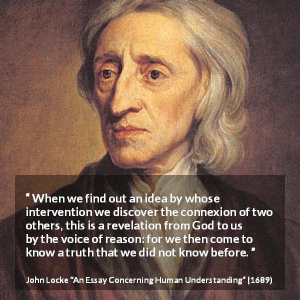 John Locke quote about reason from An Essay Concerning Human Understanding - When we find out an idea by whose intervention we discover the connexion of two others, this is a revelation from God to us by the voice of reason: for we then come to know a truth that we did not know before.