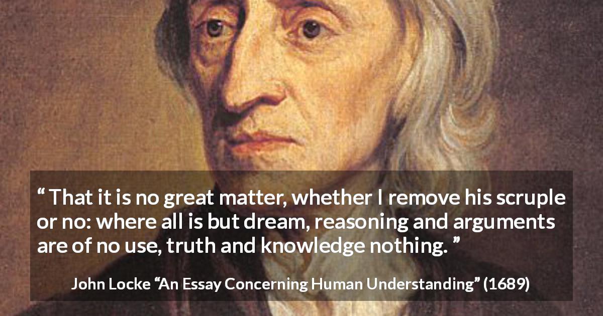 John Locke quote about reason from An Essay Concerning Human Understanding - That it is no great matter, whether I remove his scruple or no: where all is but dream, reasoning and arguments are of no use, truth and knowledge nothing.