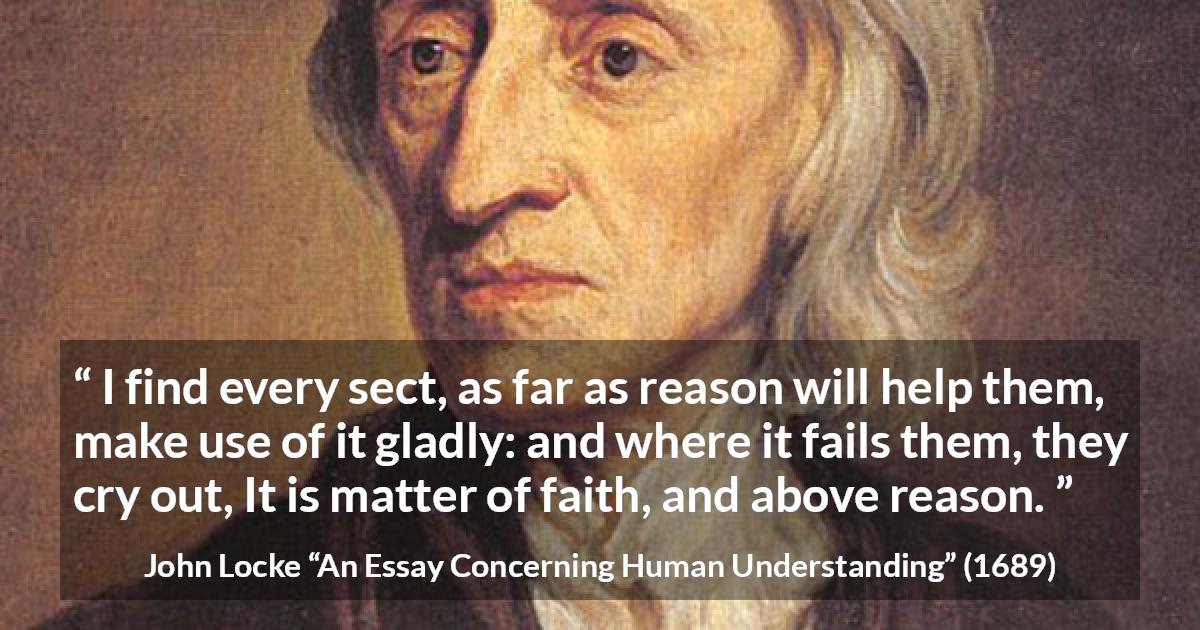 John Locke quote about reason from An Essay Concerning Human Understanding - I find every sect, as far as reason will help them, make use of it gladly: and where it fails them, they cry out, It is matter of faith, and above reason.