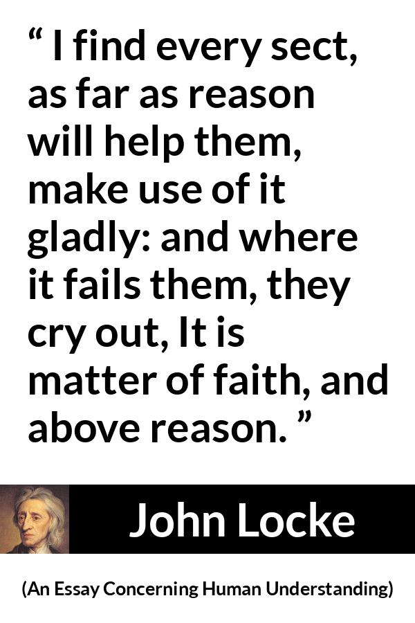 John Locke quote about reason from An Essay Concerning Human Understanding - I find every sect, as far as reason will help them, make use of it gladly: and where it fails them, they cry out, It is matter of faith, and above reason.