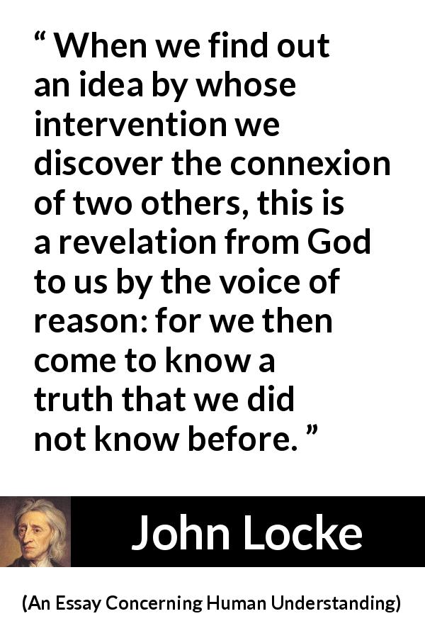 John Locke quote about reason from An Essay Concerning Human Understanding - When we find out an idea by whose intervention we discover the connexion of two others, this is a revelation from God to us by the voice of reason: for we then come to know a truth that we did not know before.