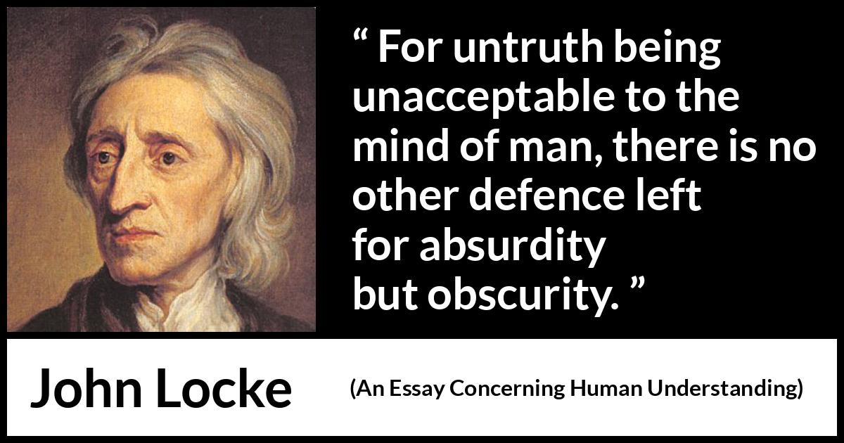 John Locke quote about truth from An Essay Concerning Human Understanding - For untruth being unacceptable to the mind of man, there is no other defence left for absurdity but obscurity.