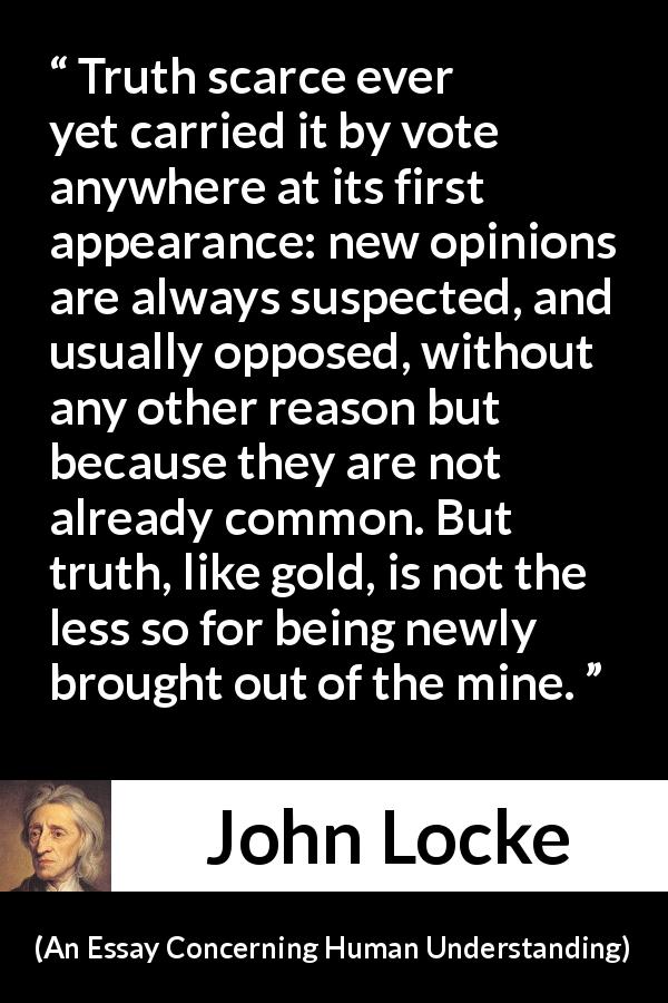 John Locke quote about truth from An Essay Concerning Human Understanding - Truth scarce ever yet carried it by vote anywhere at its first appearance: new opinions are always suspected, and usually opposed, without any other reason but because they are not already common. But truth, like gold, is not the less so for being newly brought out of the mine.