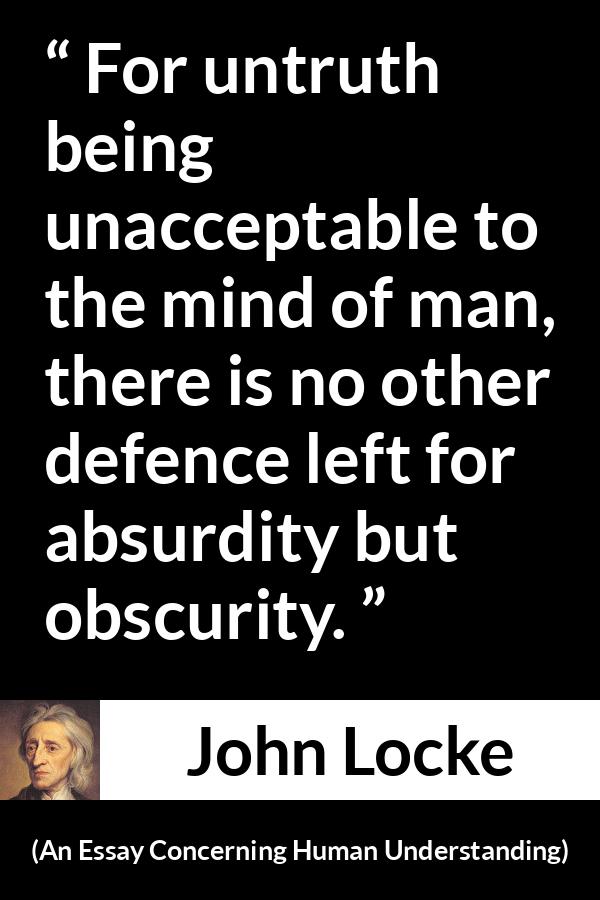 John Locke quote about truth from An Essay Concerning Human Understanding - For untruth being unacceptable to the mind of man, there is no other defence left for absurdity but obscurity.