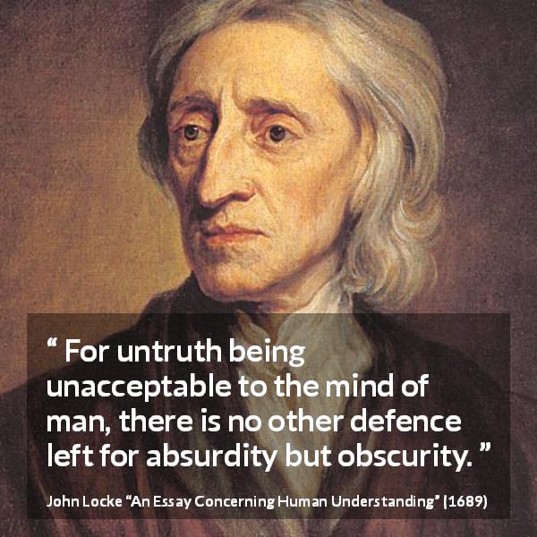 John Locke quote about truth from An Essay Concerning Human Understanding - For untruth being unacceptable to the mind of man, there is no other defence left for absurdity but obscurity.