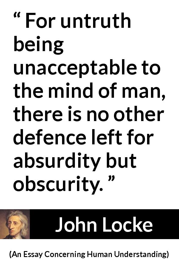 John Locke quote about truth from An Essay Concerning Human Understanding - For untruth being unacceptable to the mind of man, there is no other defence left for absurdity but obscurity.