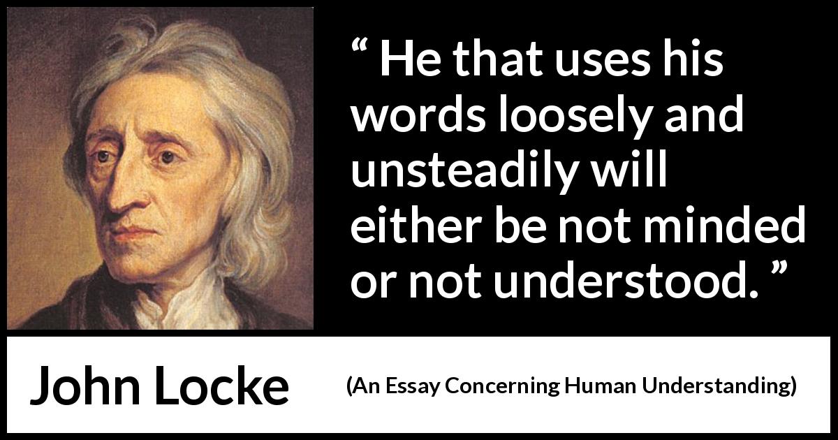 John Locke quote about understanding from An Essay Concerning Human Understanding - He that uses his words loosely and unsteadily will either be not minded or not understood.