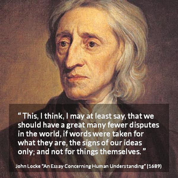 John Locke quote about words from An Essay Concerning Human Understanding - This, I think, I may at least say, that we should have a great many fewer disputes in the world, if words were taken for what they are, the signs of our ideas only; and not for things themselves.