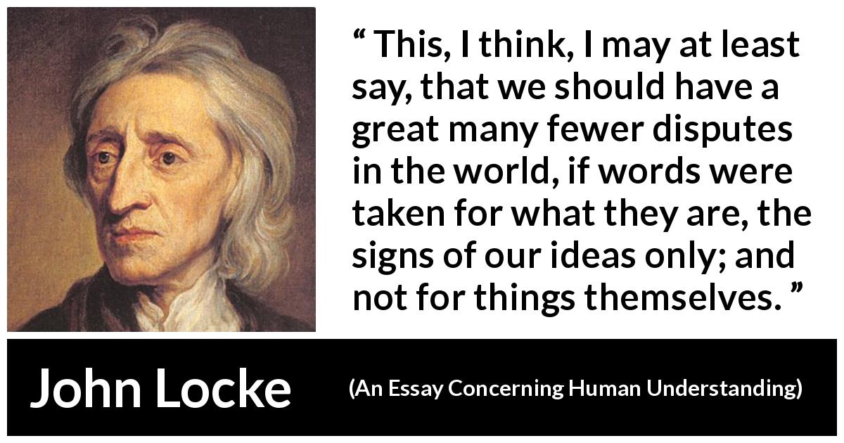 John Locke quote about words from An Essay Concerning Human Understanding - This, I think, I may at least say, that we should have a great many fewer disputes in the world, if words were taken for what they are, the signs of our ideas only; and not for things themselves.
