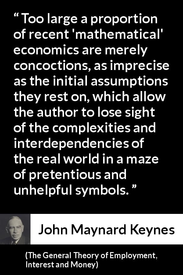 John Maynard Keynes quote about complexity from The General Theory of Employment, Interest and Money - Too large a proportion of recent 'mathematical' economics are merely concoctions, as imprecise as the initial assumptions they rest on, which allow the author to lose sight of the complexities and interdependencies of the real world in a maze of pretentious and unhelpful symbols.