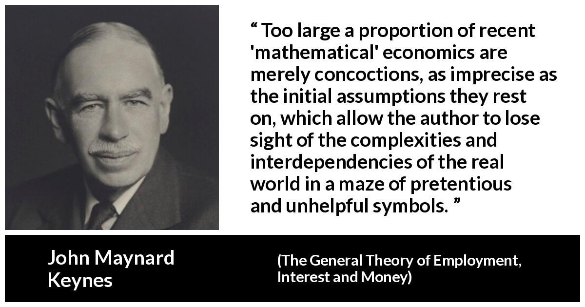 John Maynard Keynes quote about complexity from The General Theory of Employment, Interest and Money - Too large a proportion of recent 'mathematical' economics are merely concoctions, as imprecise as the initial assumptions they rest on, which allow the author to lose sight of the complexities and interdependencies of the real world in a maze of pretentious and unhelpful symbols.