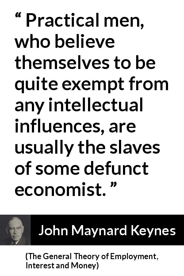 John Maynard Keynes quote about intelligence from The General Theory of Employment, Interest and Money - Practical men, who believe themselves to be quite exempt from any intellectual influences, are usually the slaves of some defunct economist.