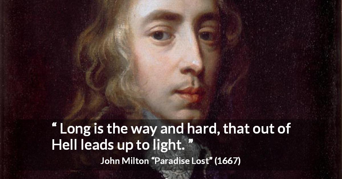 John Milton quote about darkness from Paradise Lost - Long is the way and hard, that out of Hell leads up to light.