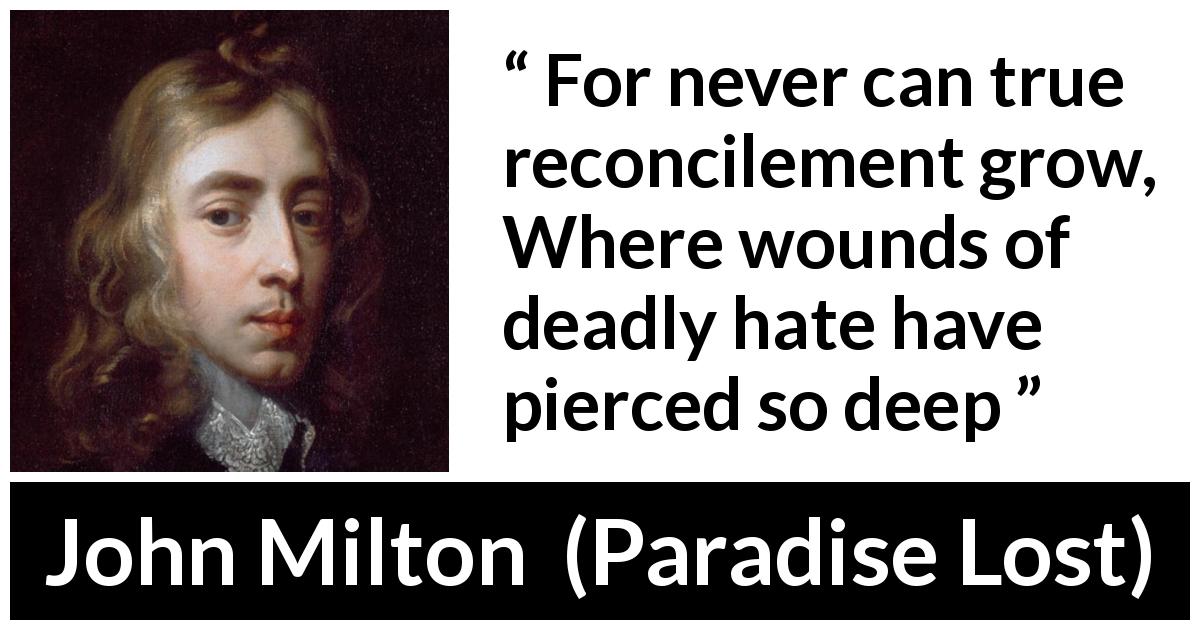 John Milton quote about hate from Paradise Lost - For never can true reconcilement grow,
Where wounds of deadly hate have pierced so deep