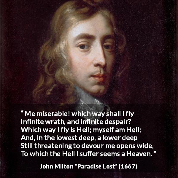 John Milton quote about hell from Paradise Lost - Me miserable! which way shall I fly
Infinite wrath, and infinite despair?
Which way I fly is Hell; myself am Hell;
And, in the lowest deep, a lower deep
Still threatening to devour me opens wide,
To which the Hell I suffer seems a Heaven.