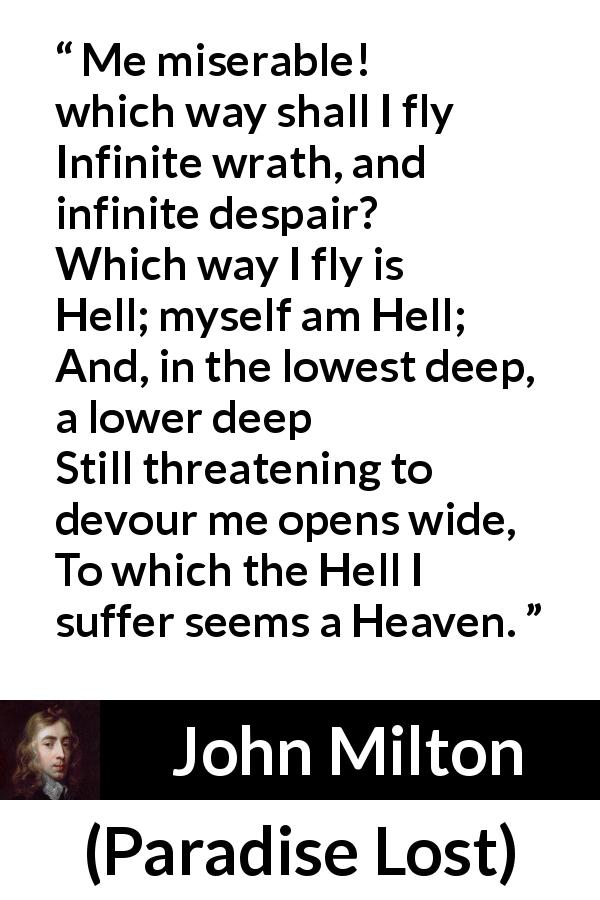 John Milton quote about hell from Paradise Lost - Me miserable! which way shall I fly
Infinite wrath, and infinite despair?
Which way I fly is Hell; myself am Hell;
And, in the lowest deep, a lower deep
Still threatening to devour me opens wide,
To which the Hell I suffer seems a Heaven.