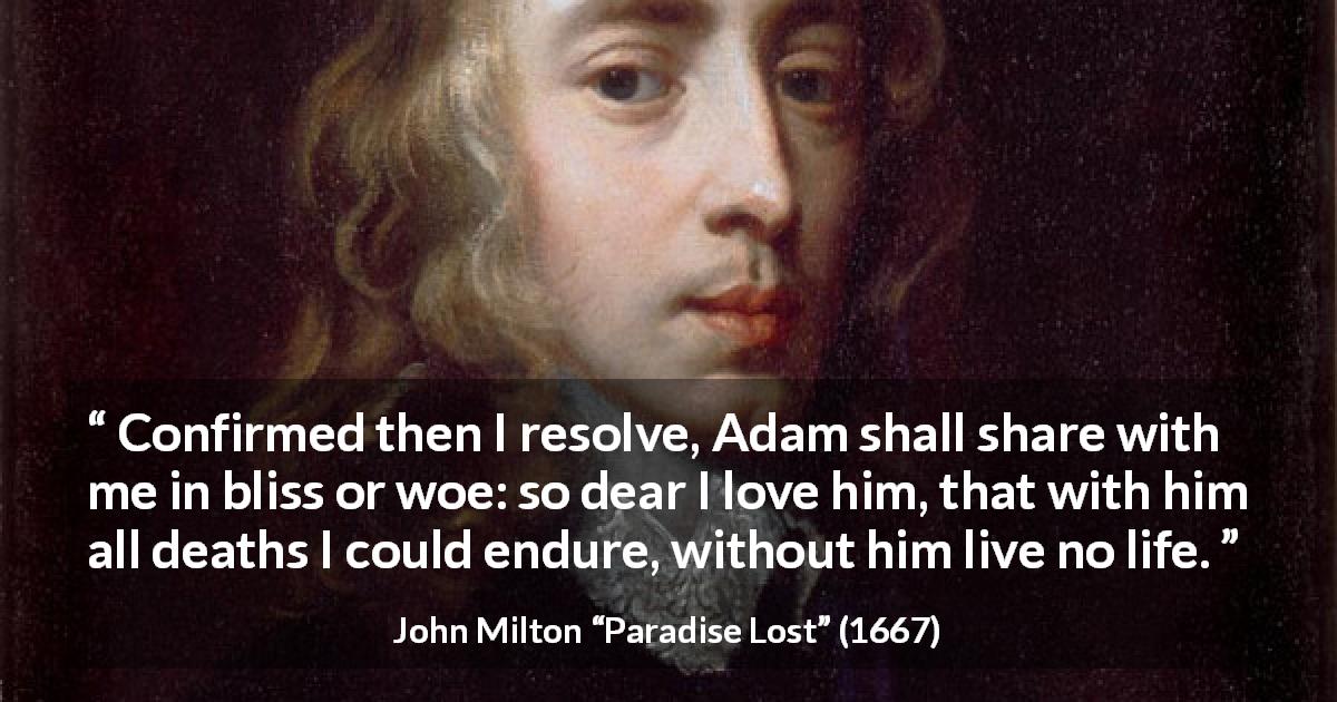 John Milton quote about love from Paradise Lost - Confirmed then I resolve, Adam shall share with me in bliss or woe: so dear I love him, that with him all deaths I could endure, without him live no life.