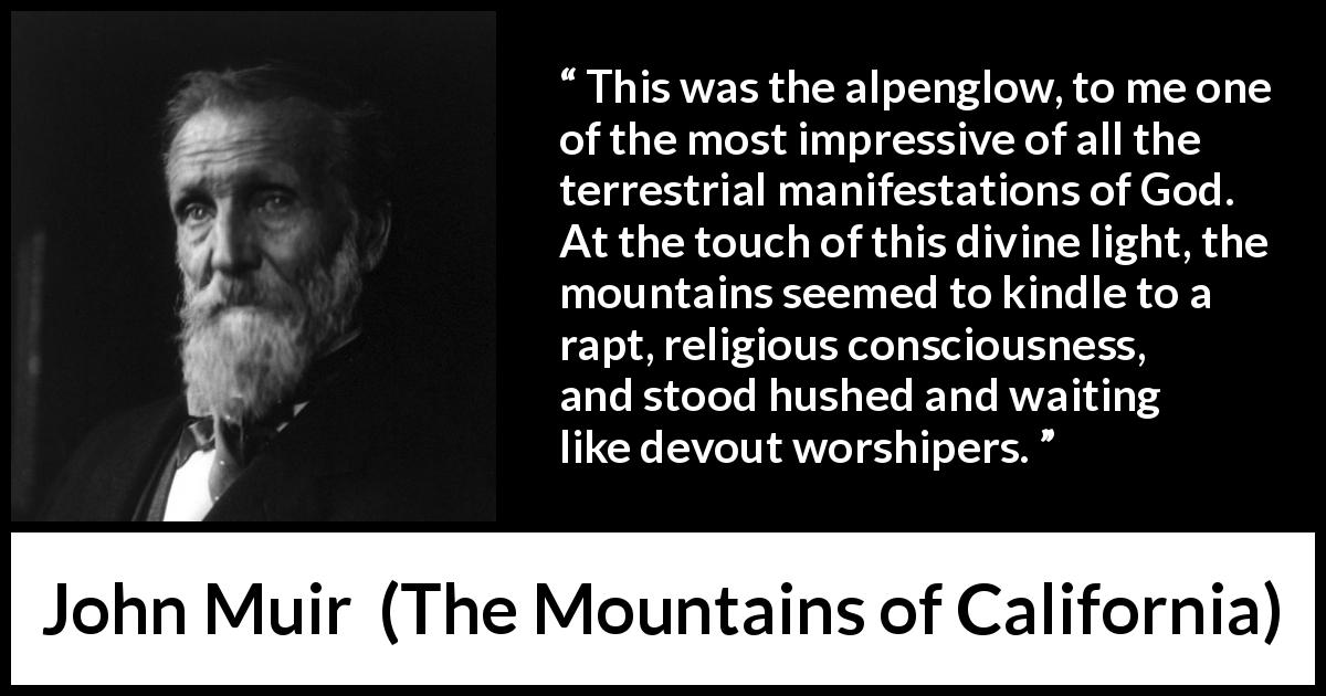 John Muir quote about God from The Mountains of California - This was the alpenglow, to me one of the most impressive of all the terrestrial manifestations of God. At the touch of this divine light, the mountains seemed to kindle to a rapt, religious consciousness, and stood hushed and waiting like devout worshipers.