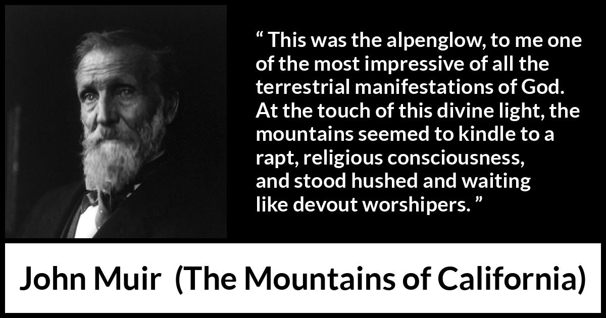 John Muir quote about God from The Mountains of California - This was the alpenglow, to me one of the most impressive of all the terrestrial manifestations of God. At the touch of this divine light, the mountains seemed to kindle to a rapt, religious consciousness, and stood hushed and waiting like devout worshipers.