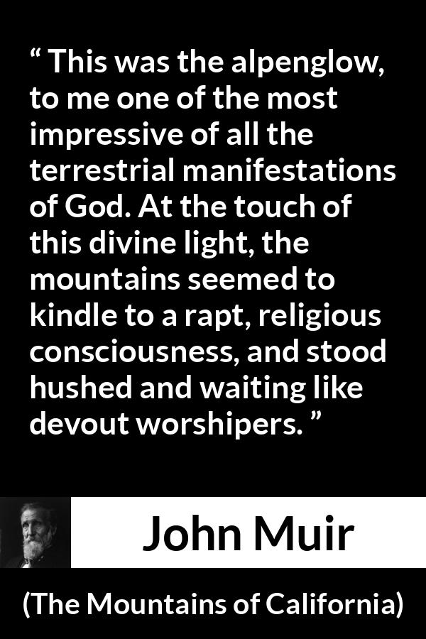 John Muir quote about God from The Mountains of California - This was the alpenglow, to me one of the most impressive of all the terrestrial manifestations of God. At the touch of this divine light, the mountains seemed to kindle to a rapt, religious consciousness, and stood hushed and waiting like devout worshipers.