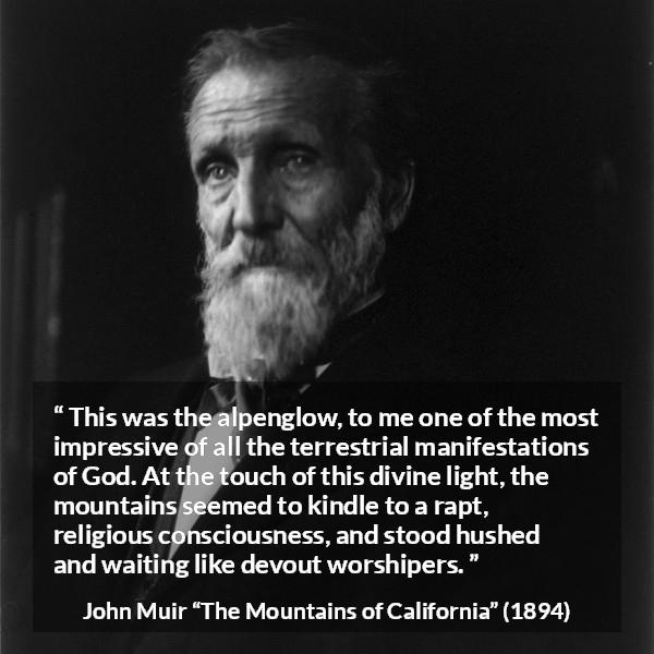 John Muir quote about God from The Mountains of California - This was the alpenglow, to me one of the most impressive of all the terrestrial manifestations of God. At the touch of this divine light, the mountains seemed to kindle to a rapt, religious consciousness, and stood hushed and waiting like devout worshipers.