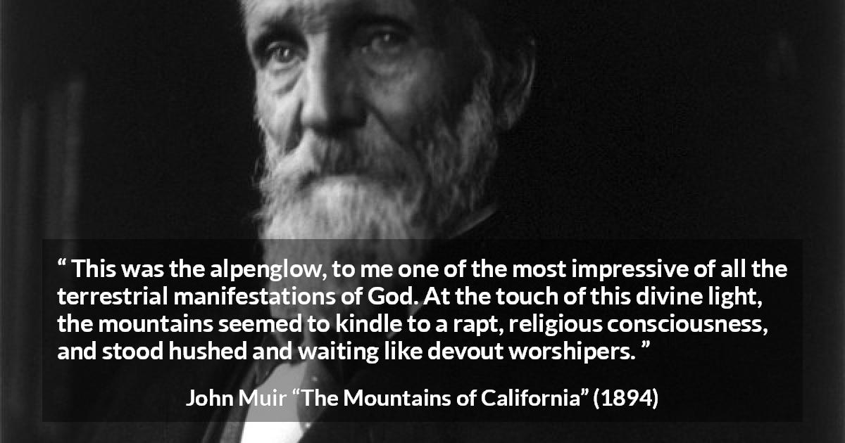 John Muir quote about God from The Mountains of California - This was the alpenglow, to me one of the most impressive of all the terrestrial manifestations of God. At the touch of this divine light, the mountains seemed to kindle to a rapt, religious consciousness, and stood hushed and waiting like devout worshipers.