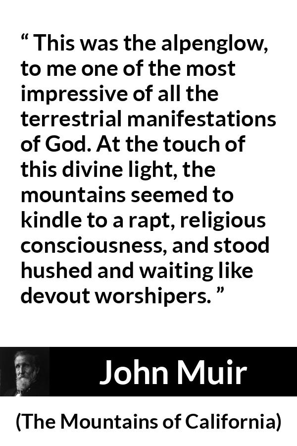 John Muir quote about God from The Mountains of California - This was the alpenglow, to me one of the most impressive of all the terrestrial manifestations of God. At the touch of this divine light, the mountains seemed to kindle to a rapt, religious consciousness, and stood hushed and waiting like devout worshipers.