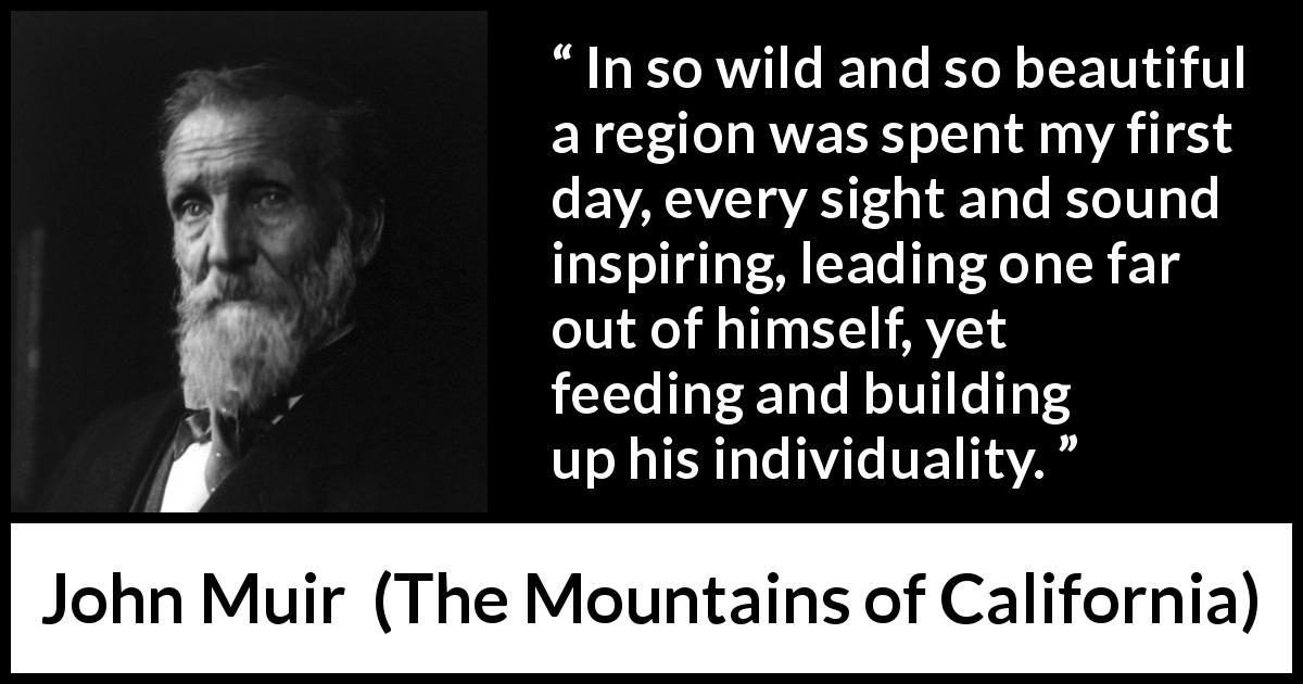 John Muir quote about beauty from The Mountains of California - In so wild and so beautiful a region was spent my first day, every sight and sound inspiring, leading one far out of himself, yet feeding and building up his individuality.