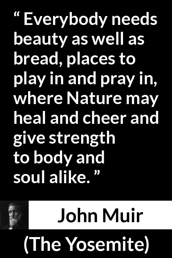 John Muir quote about beauty from The Yosemite - Everybody needs beauty as well as bread, places to play in and pray in, where Nature may heal and cheer and give strength to body and soul alike.