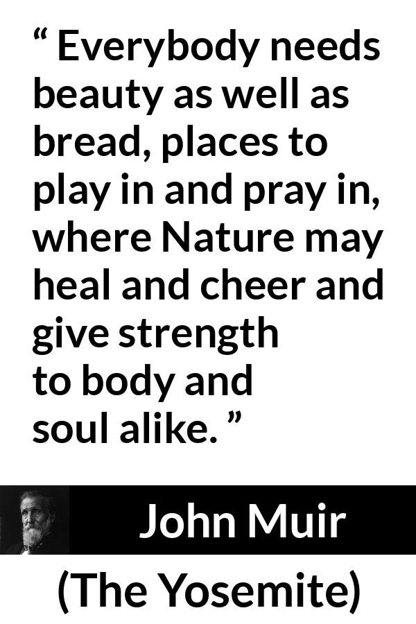 John Muir quote about beauty from The Yosemite - Everybody needs beauty as well as bread, places to play in and pray in, where Nature may heal and cheer and give strength to body and soul alike.