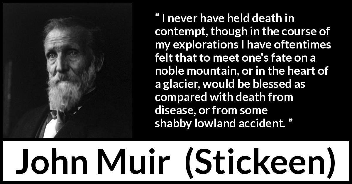 John Muir quote about death from Stickeen - I never have held death in contempt, though in the course of my explorations I have oftentimes felt that to meet one's fate on a noble mountain, or in the heart of a glacier, would be blessed as compared with death from disease, or from some shabby lowland accident.
