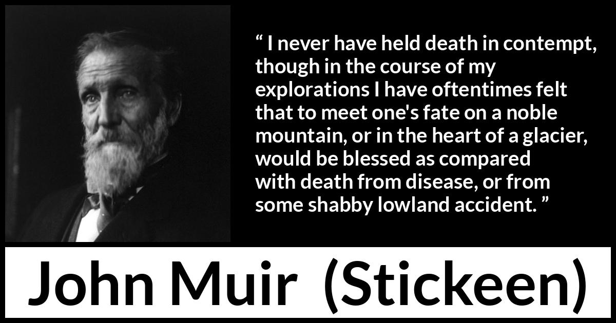 John Muir quote about death from Stickeen - I never have held death in contempt, though in the course of my explorations I have oftentimes felt that to meet one's fate on a noble mountain, or in the heart of a glacier, would be blessed as compared with death from disease, or from some shabby lowland accident.