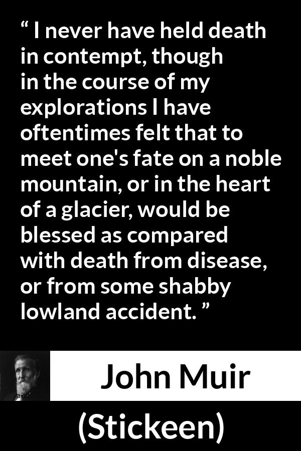 John Muir quote about death from Stickeen - I never have held death in contempt, though in the course of my explorations I have oftentimes felt that to meet one's fate on a noble mountain, or in the heart of a glacier, would be blessed as compared with death from disease, or from some shabby lowland accident.