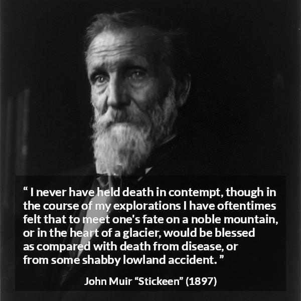 John Muir quote about death from Stickeen - I never have held death in contempt, though in the course of my explorations I have oftentimes felt that to meet one's fate on a noble mountain, or in the heart of a glacier, would be blessed as compared with death from disease, or from some shabby lowland accident.