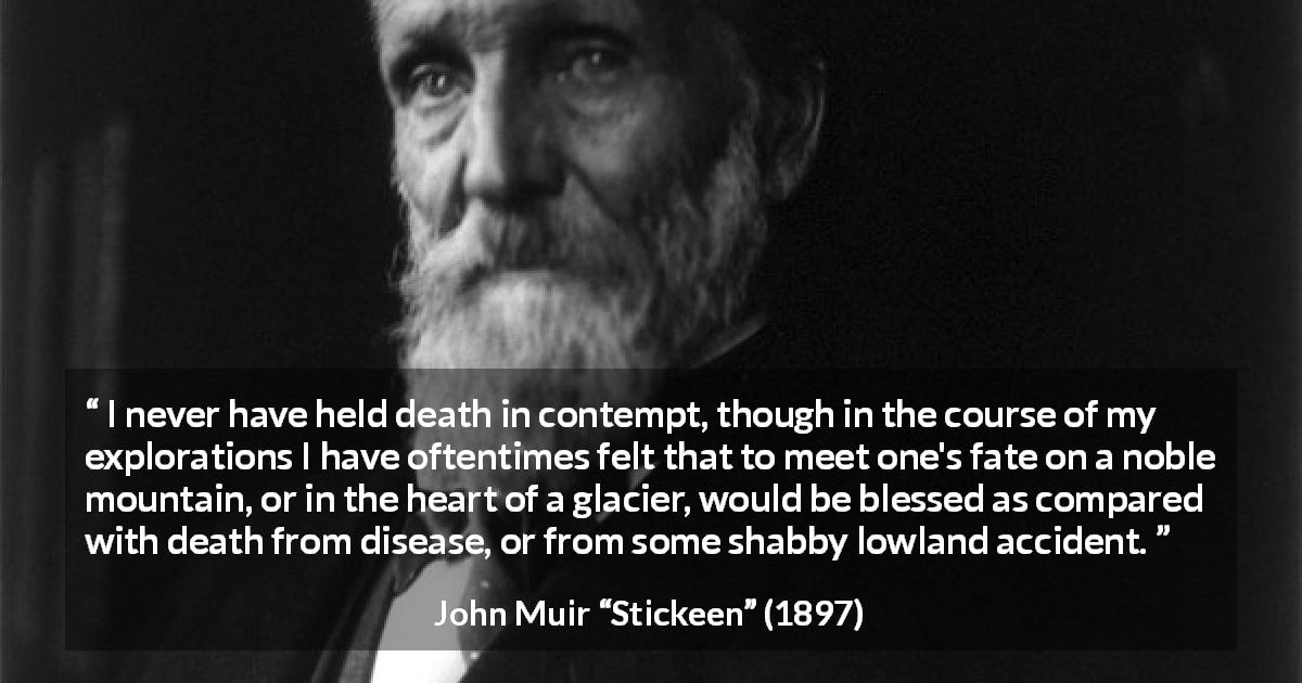 John Muir quote about death from Stickeen - I never have held death in contempt, though in the course of my explorations I have oftentimes felt that to meet one's fate on a noble mountain, or in the heart of a glacier, would be blessed as compared with death from disease, or from some shabby lowland accident.